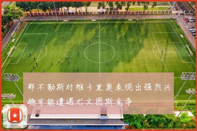 那不勒斯对维卡里奥表现出强烈兴趣可能遭遇尤文图斯竞争