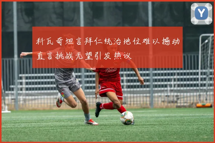 科瓦奇坦言拜仁统治地位难以撼动直言挑战无望引发热议