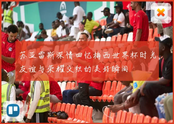 苏亚雷斯深情回忆梅西世界杯时光友谊与荣耀交织的美好瞬间