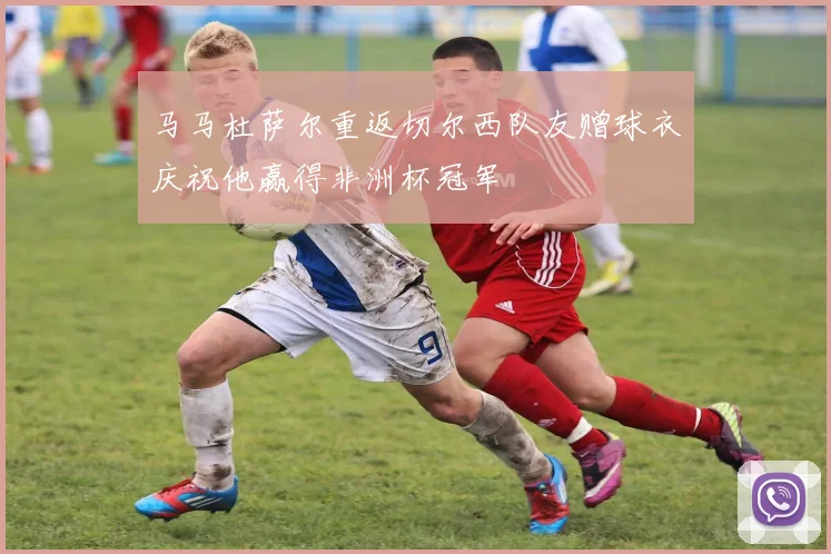 马马杜萨尔重返切尔西队友赠球衣庆祝他赢得非洲杯冠军