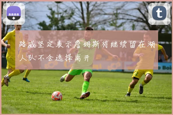 路威坚定表示詹姆斯将继续留在湖人队不会选择离开