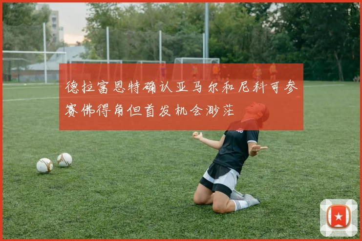 德拉富恩特确认亚马尔和尼科可参赛佛得角但首发机会渺茫