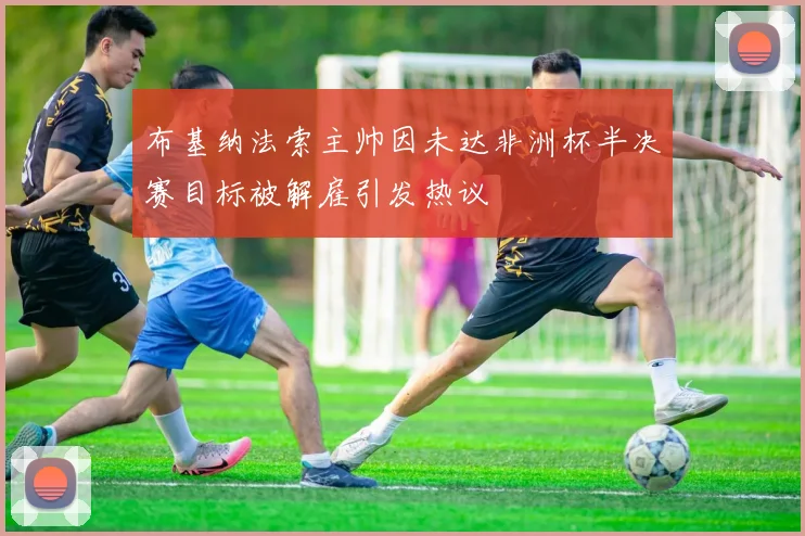 布基纳法索主帅因未达非洲杯半决赛目标被解雇引发热议