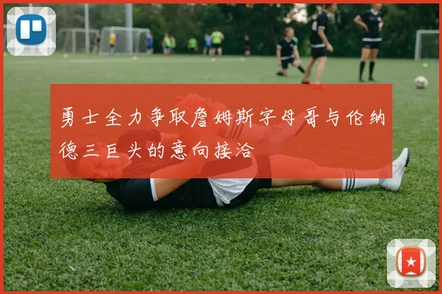 勇士全力争取詹姆斯字母哥与伦纳德三巨头的意向接洽