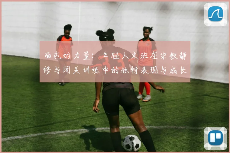 面包的力量：年轻人文班在宗教静修与闭关训练中的独特表现与成长