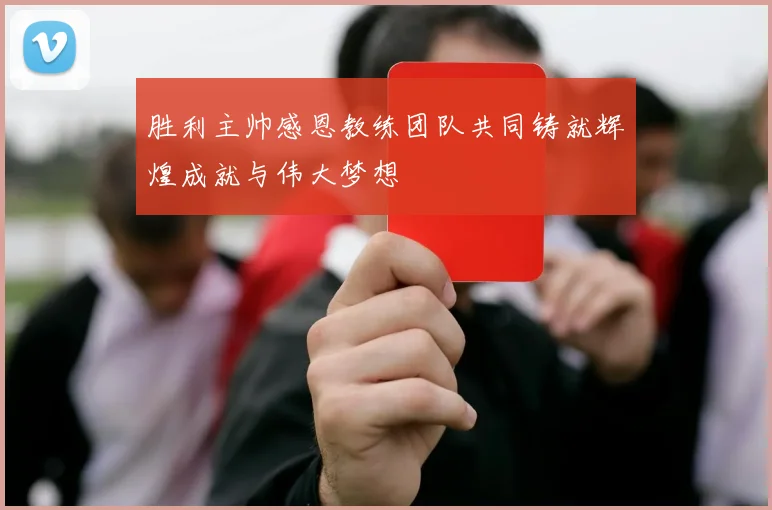 胜利主帅感恩教练团队共同铸就辉煌成就与伟大梦想